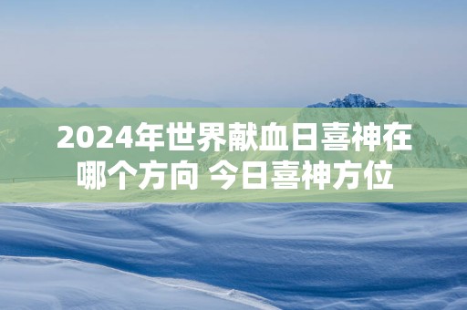 2025年世界献血日喜神在哪个方向 今日喜神方位