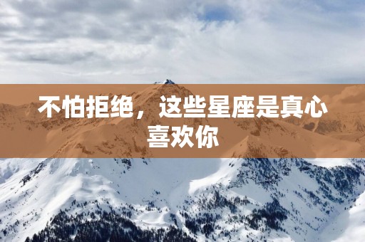 不怕拒绝，这些星座是真心喜欢你