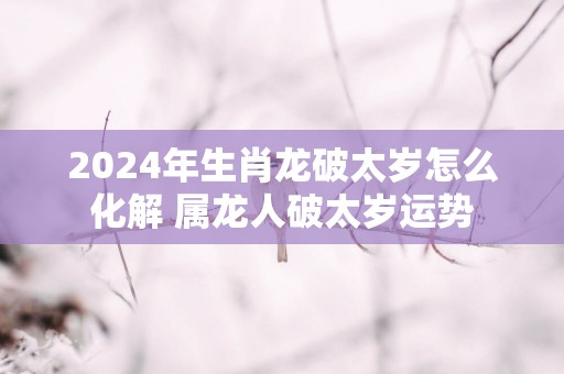 2025年生肖龙破太岁怎么化解 属龙人破太岁运势