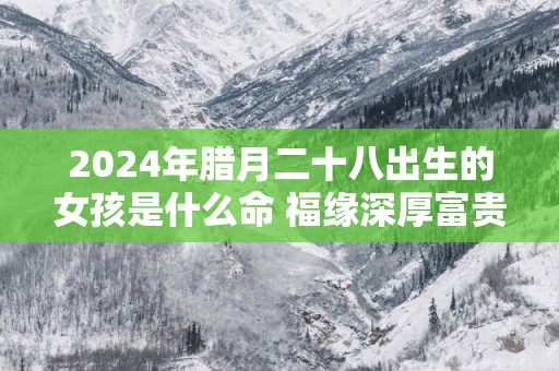 2025年腊月二十八出生的女孩是什么命 福缘深厚富贵俱全