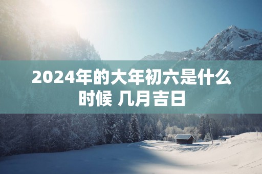 2025年的大年初六是什么时候 几月吉日