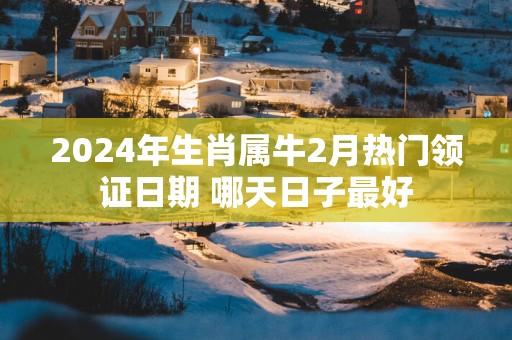 2025年生肖属牛2月热门领证日期 哪天日子最好