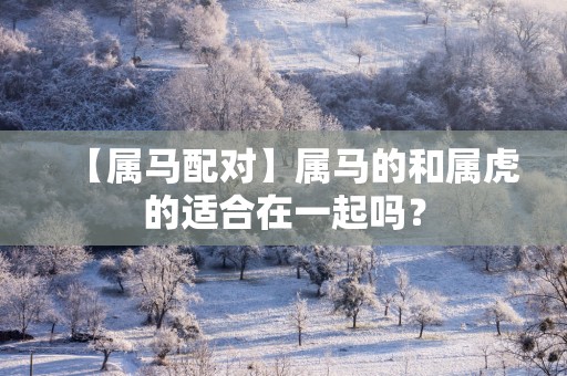 【属马配对】属马的和属虎的适合在一起吗？