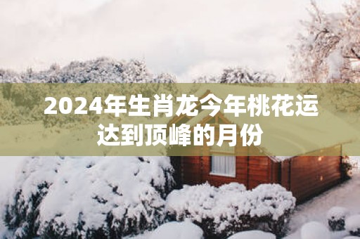 2025年生肖龙今年桃花运达到顶峰的月份