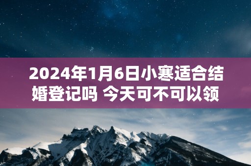 2025年1月6日小寒适合结婚登记吗 今天可不可以领证
