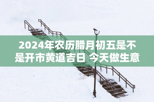 2025年农历腊月初五是不是开市黄道吉日 今天做生意好吗