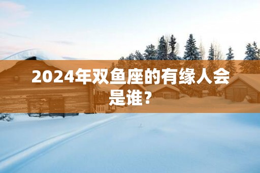 2025年双鱼座的有缘人会是谁？