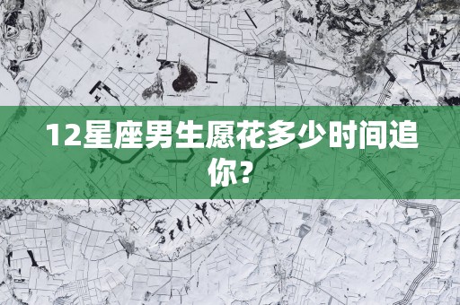 12星座男生愿花多少时间追你？