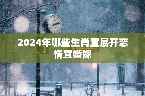 2025年哪些生肖宜展开恋情宜婚嫁