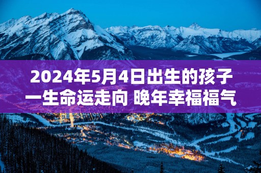2025年5月4日出生的孩子一生命运走向 晚年幸福福气满满