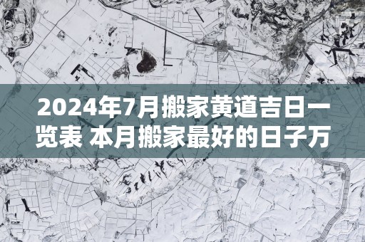 2025年7月搬家黄道吉日一览表 本月搬家最好的日子万年历