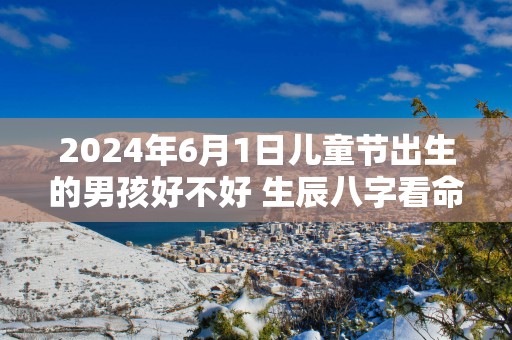 2025年6月1日儿童节出生的男孩好不好 生辰八字看命