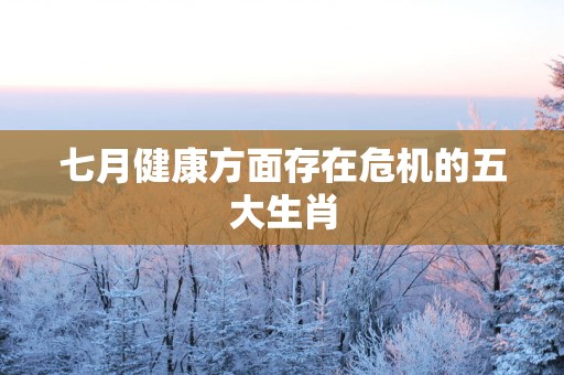 七月健康方面存在危机的五大生肖