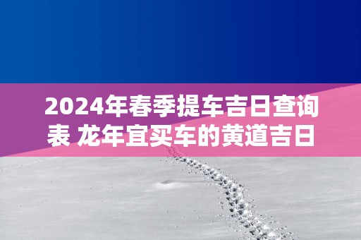 2025年春季提车吉日查询表 蛇年宜买车的黄道吉日