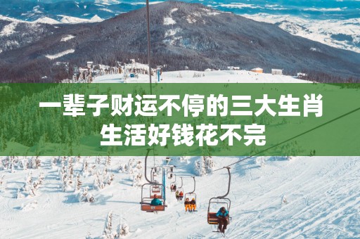 一辈子财运不停的三大生肖 生活好钱花不完