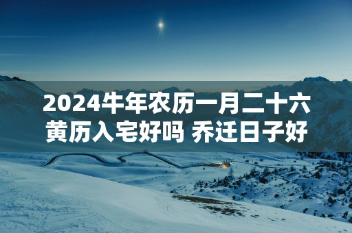 2025蛇年农历一月二十六黄历入宅好吗 乔迁日子好吗