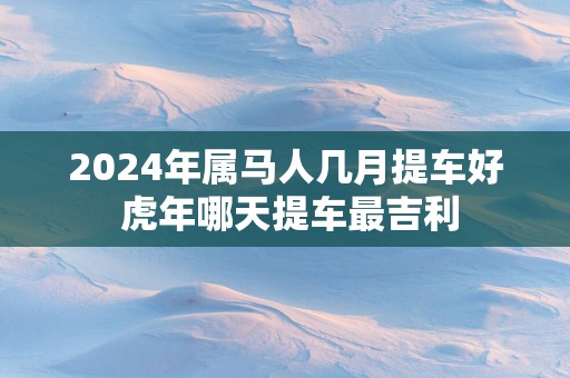 2025年属马人几月提车好 蛇年哪天提车最吉利