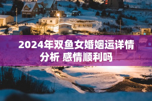 2025年双鱼女婚姻运详情分析 感情顺利吗