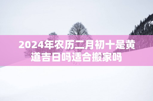 2025年农历二月初十是黄道吉日吗适合搬家吗