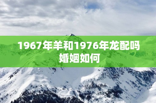 1967年羊和1976年龙配吗 婚姻如何