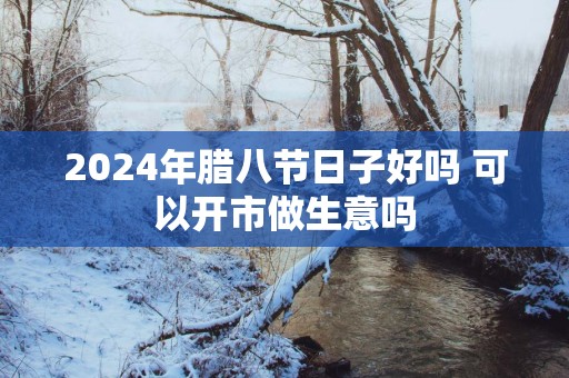 2025年腊八节日子好吗 可以开市做生意吗