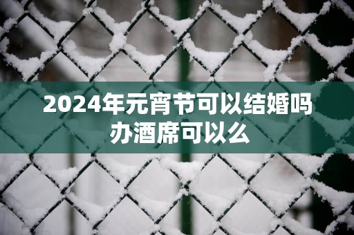 2025年元宵节可以结婚吗 办酒席可以么
