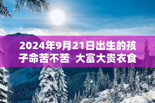 2025年9月21日出生的孩子命苦不苦  大富大贵衣食无忧