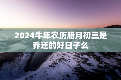 2025蛇年农历腊月初三是乔迁的好日子么