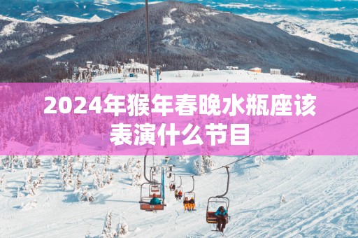 2025年猴年春晚水瓶座该表演什么节目