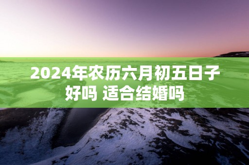 2025年农历六月初五日子好吗 适合结婚吗