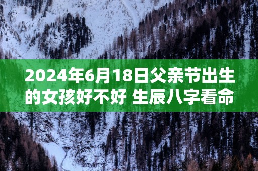 2025年6月18日父亲节出生的女孩好不好 生辰八字看命