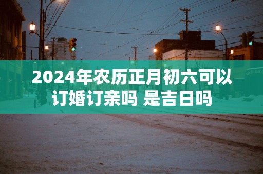 2025年农历正月初六可以订婚订亲吗 是吉日吗