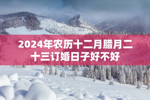 2025年农历十二月腊月二十三订婚日子好不好