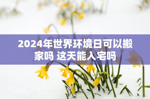 2025年世界环境日可以搬家吗 这天能入宅吗