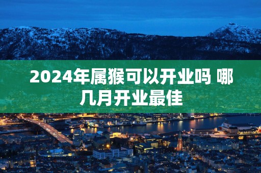 2025年属猴可以开业吗 哪几月开业最佳