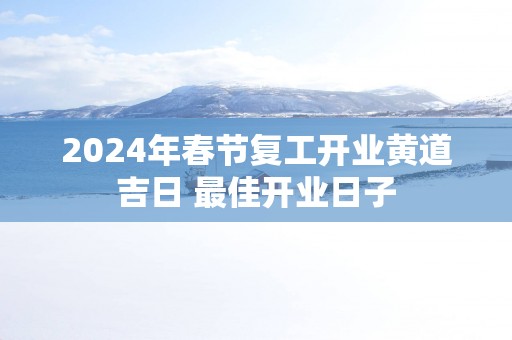 2025年春节复工开业黄道吉日 最佳开业日子
