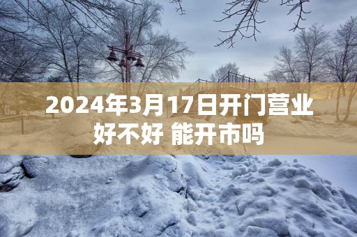 2025年3月17日开门营业好不好 能开市吗