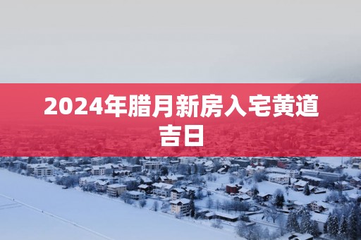 2025年腊月新房入宅黄道吉日