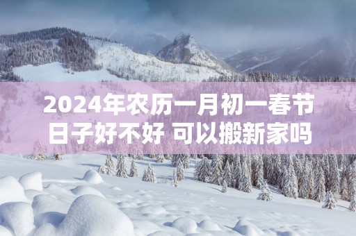 2025年农历一月初一春节日子好不好 可以搬新家吗