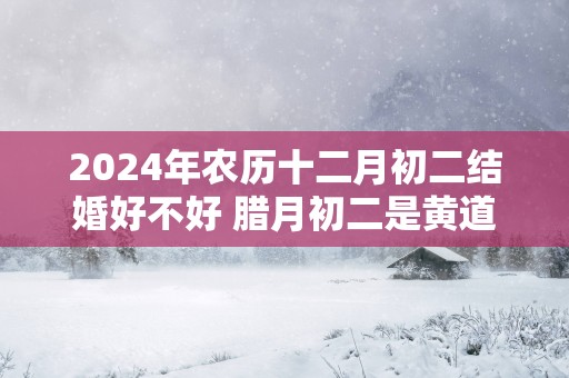 2025年农历十二月初二结婚好不好 腊月初二是黄道吉日吗
