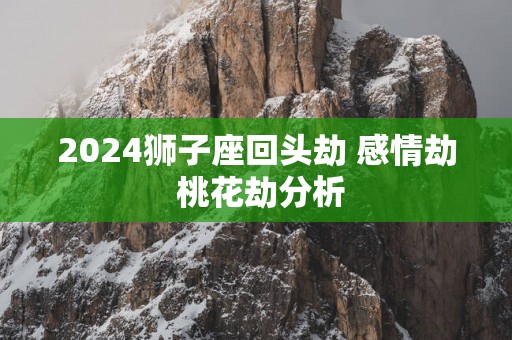 2025狮子座回头劫 感情劫 桃花劫分析
