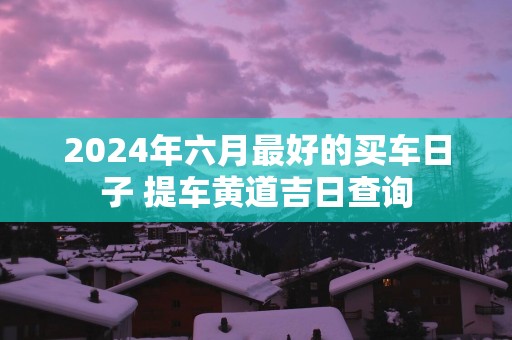 2025年六月最好的买车日子 提车黄道吉日查询
