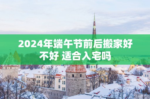 2025年端午节前后搬家好不好 适合入宅吗
