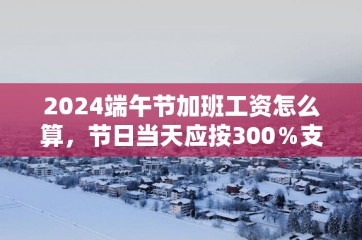 2025端午节加班工资怎么算，节日当天应按300％支付