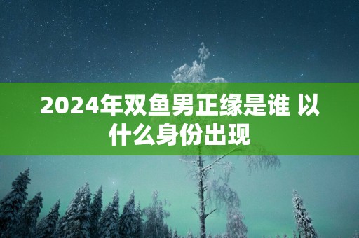 2025年双鱼男正缘是谁 以什么身份出现