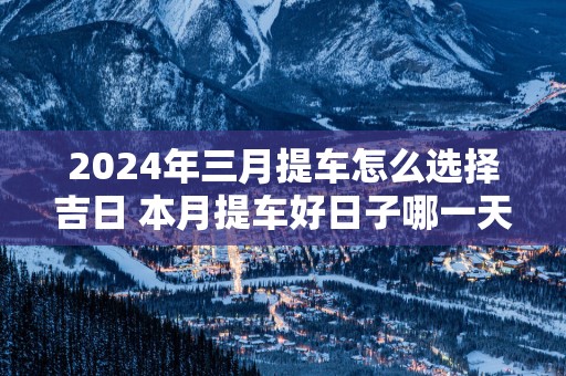 2025年三月提车怎么选择吉日 本月提车好日子哪一天