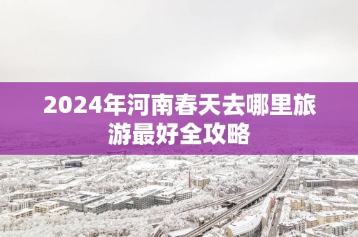 2025年河南春天去哪里旅游最好全攻略