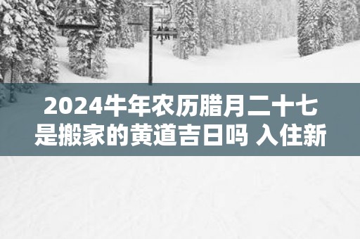 2025蛇年农历腊月二十七是搬家的黄道吉日吗 入住新房适合么 2025蛇年农历腊月二十七是搬家的黄道吉日吗 入住新房适合么