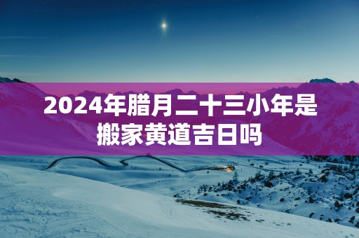 2025年腊月二十三小年是搬家黄道吉日吗