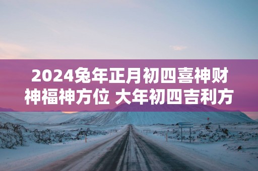 2025蛇年正月初四喜神财神福神方位 大年初四吉利方位介绍